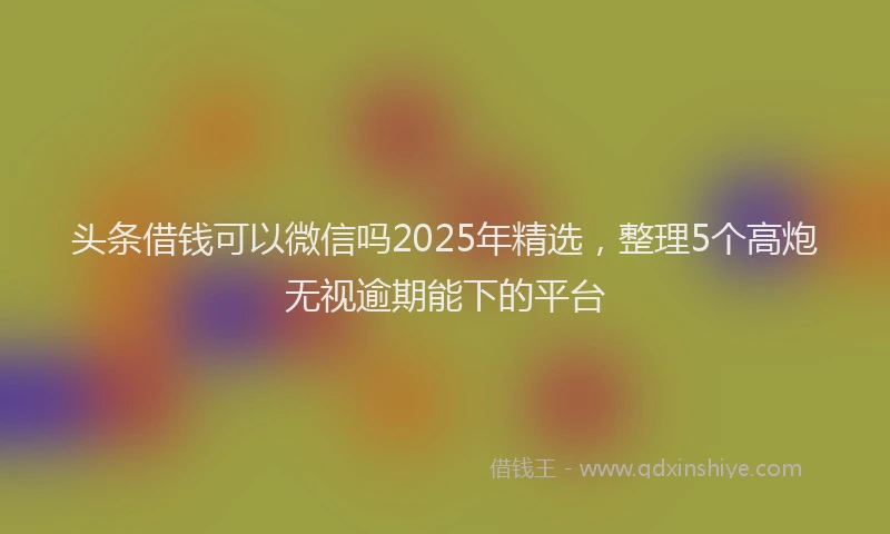 头条借钱可以微信吗2025年精选，整理5个高炮无视逾期能下的平台