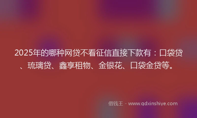2025年的哪种网贷不看征信直接下款有：口袋贷、琉璃贷、鑫享租物、金银花、口袋金贷等。