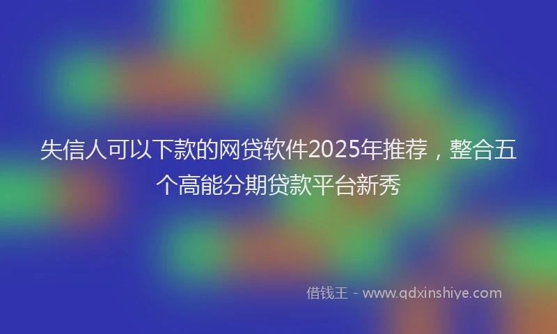 失信人可以下款的网贷软件2025年推荐，整合五个高能分期贷款平台新秀