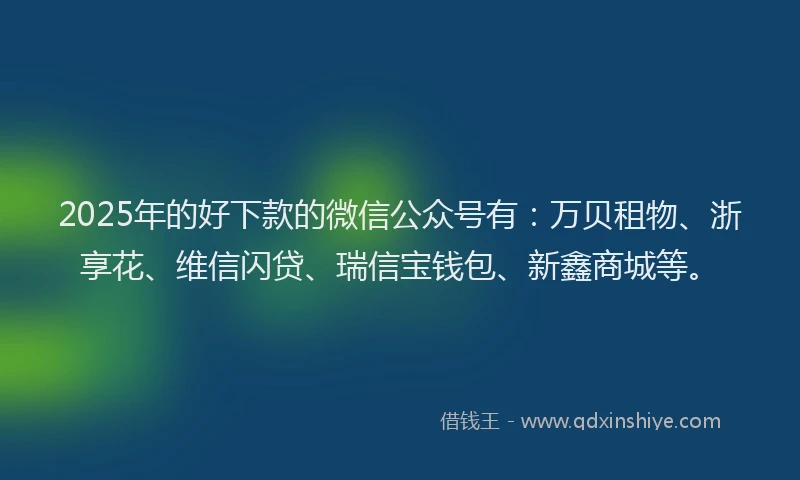 2025年的好下款的微信公众号有：万贝租物、浙享花、维信闪贷、瑞信宝钱包、新鑫商城等。