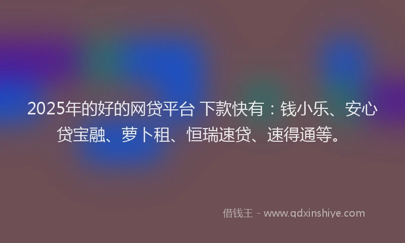 2025年的好的网贷平台 下款快有：钱小乐、安心贷宝融、萝卜租、恒瑞速贷、速得通等。