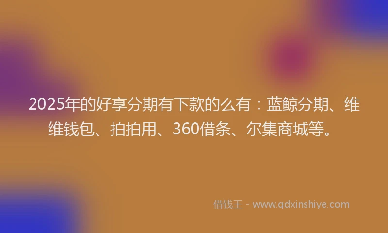 2025年的好享分期有下款的么有：蓝鲸分期、维维钱包、拍拍用、360借条、尔集商城等。