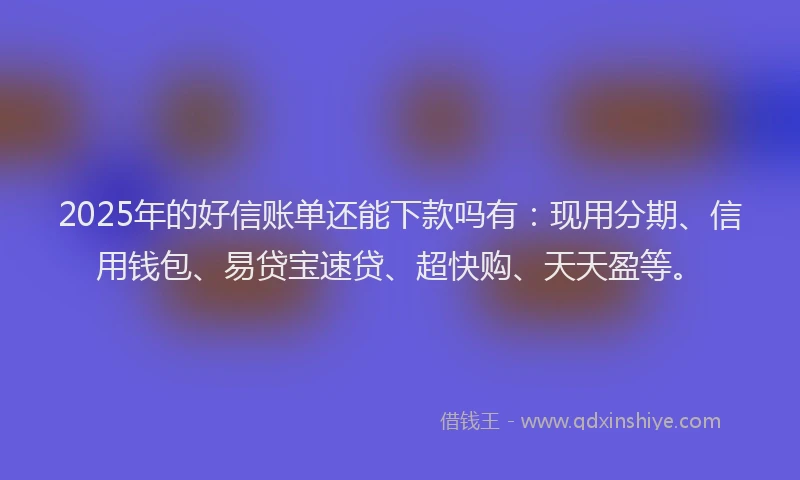 2025年的好信账单还能下款吗有：现用分期、信用钱包、易贷宝速贷、超快购、天天盈等。