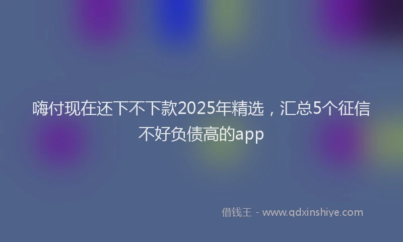 嗨付现在还下不下款2025年精选，汇总5个征信不好负债高的app