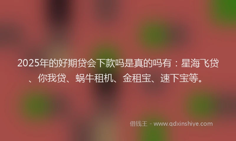 2025年的好期贷会下款吗是真的吗有：星海飞贷、你我贷、蜗牛租机、金租宝、速下宝等。