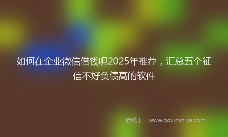 如何在企业微信借钱呢2025年推荐，汇总五个征信不好负债高的软件