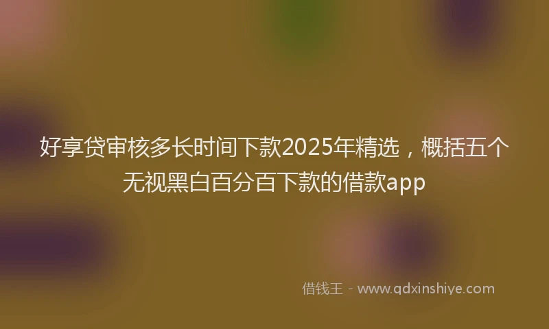 好享贷审核多长时间下款2025年精选，概括五个无视黑白百分百下款的借款app