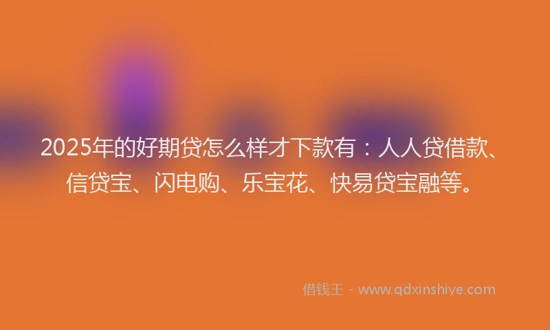2025年的好期贷怎么样才下款有：人人贷借款、信贷宝、闪电购、乐宝花、快易贷宝融等。