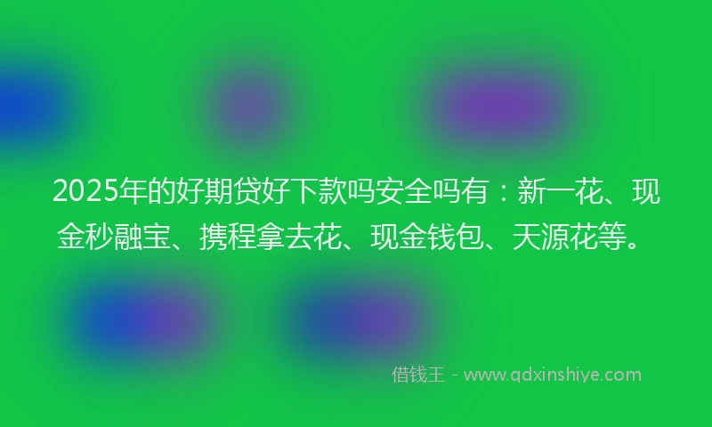 2025年的好期贷好下款吗安全吗有：新一花、现金秒融宝、携程拿去花、现金钱包、天源花等。