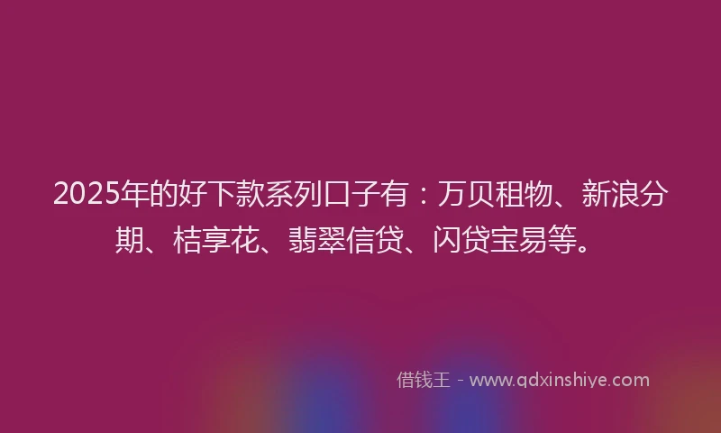 2025年的好下款系列口子有：万贝租物、新浪分期、桔享花、翡翠信贷、闪贷宝易等。