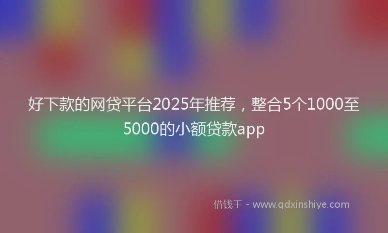 好下款的网贷平台2025年推荐，整合5个1000至5000的小额贷款app