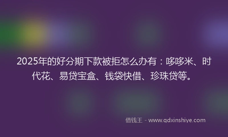 2025年的好分期下款被拒怎么办有：哆哆米、时代花、易贷宝盒、钱袋快借、珍珠贷等。