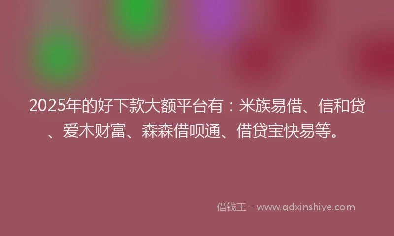 2025年的好下款大额平台有：米族易借、信和贷、爱木财富、森森借呗通、借贷宝快易等。