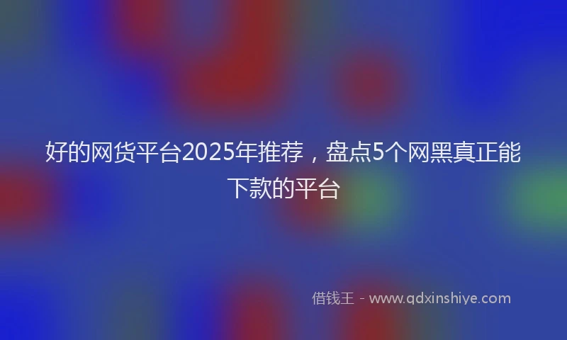好的网货平台2025年推荐，盘点5个网黑真正能下款的平台