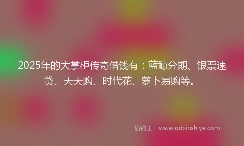 2025年的大掌柜传奇借钱有：蓝鲸分期、银票速贷、天天购、时代花、萝卜易购等。