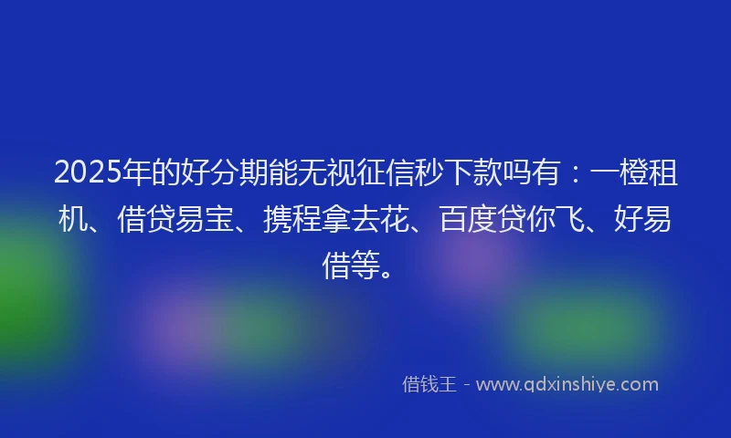 2025年的好分期能无视征信秒下款吗有：一橙租机、借贷易宝、携程拿去花、百度贷你飞、好易借等。