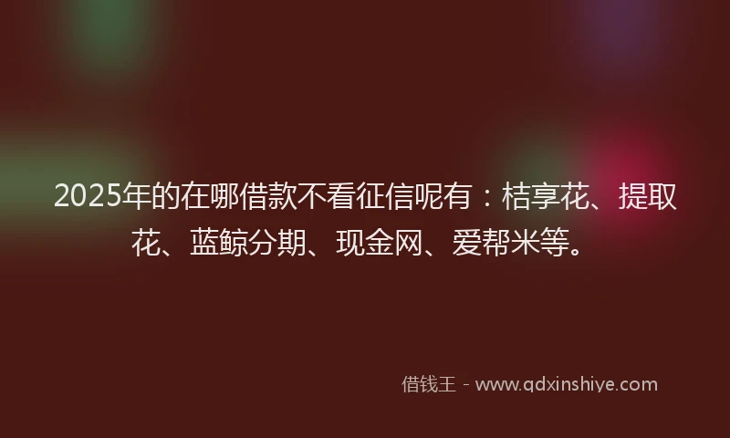 2025年的在哪借款不看征信呢有：桔享花、提取花、蓝鲸分期、现金网、爱帮米等。