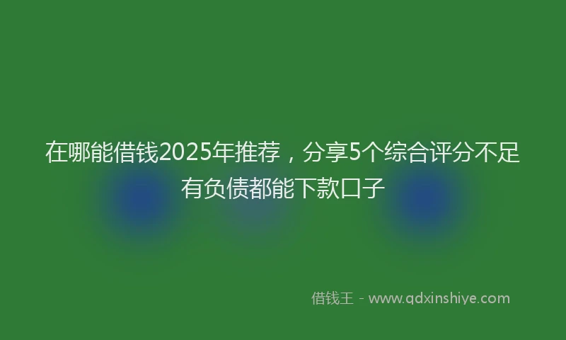 在哪能借钱2025年推荐，分享5个综合评分不足有负债都能下款口子