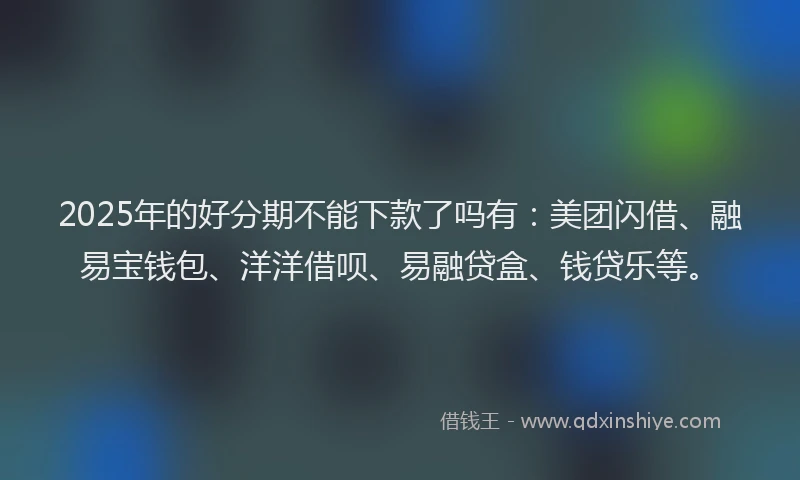 2025年的好分期不能下款了吗有：美团闪借、融易宝钱包、洋洋借呗、易融贷盒、钱贷乐等。