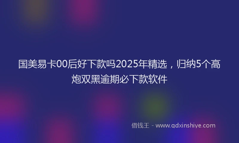 国美易卡00后好下款吗2025年精选，归纳5个高炮双黑逾期必下款软件