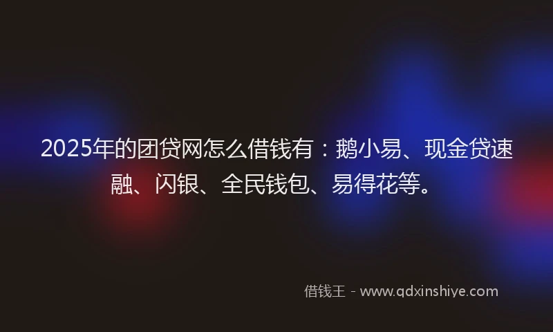 2025年的团贷网怎么借钱有：鹅小易、现金贷速融、闪银、全民钱包、易得花等。