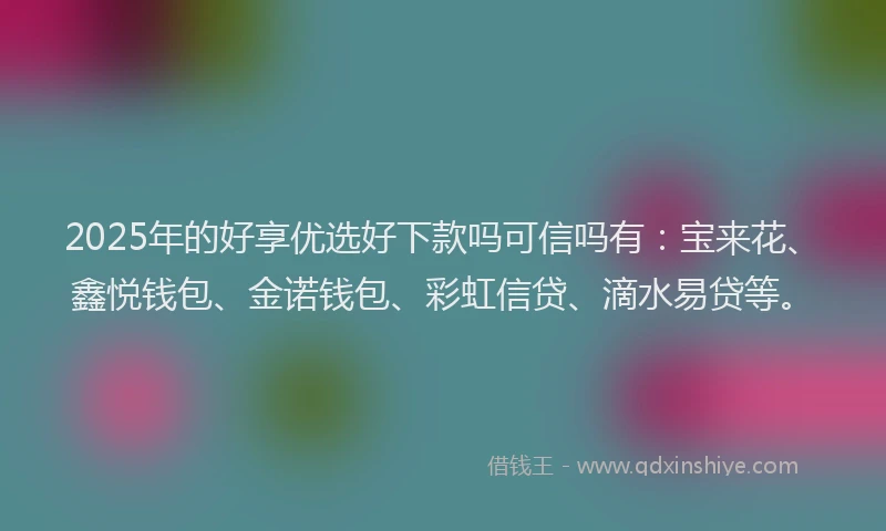 2025年的好享优选好下款吗可信吗有：宝来花、鑫悦钱包、金诺钱包、彩虹信贷、滴水易贷等。