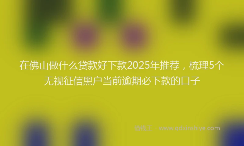 在佛山做什么贷款好下款2025年推荐，梳理5个无视征信黑户当前逾期必下款的口子