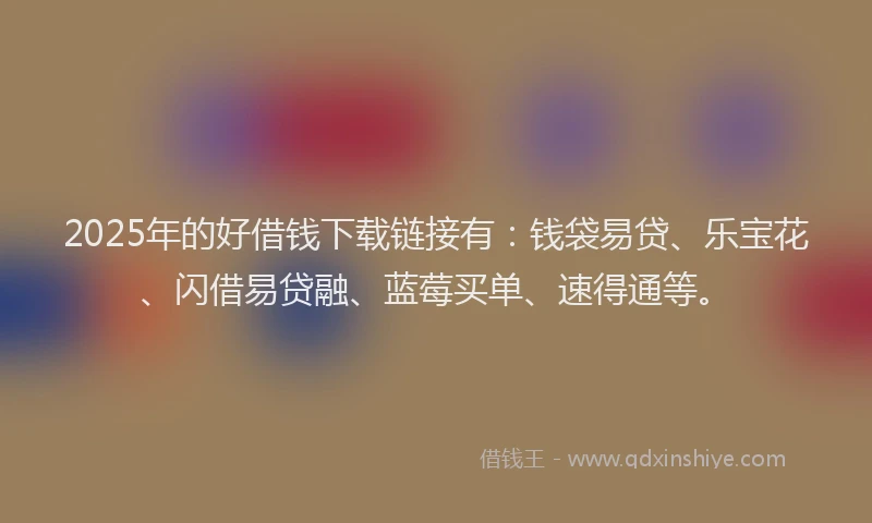 2025年的好借钱下载链接有：钱袋易贷、乐宝花、闪借易贷融、蓝莓买单、速得通等。