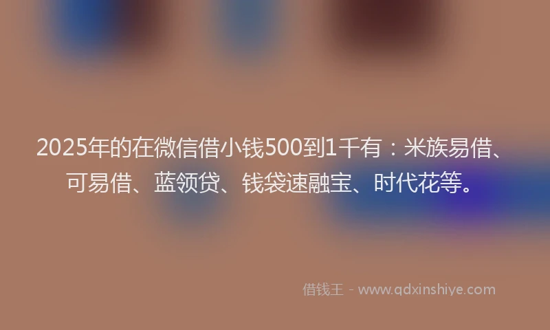 2025年的在微信借小钱500到1千有：米族易借、可易借、蓝领贷、钱袋速融宝、时代花等。