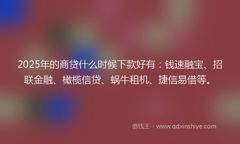 2025年的商贷什么时候下款好有：钱速融宝、招联金融、橄榄信贷、蜗牛租机、捷信易借等。