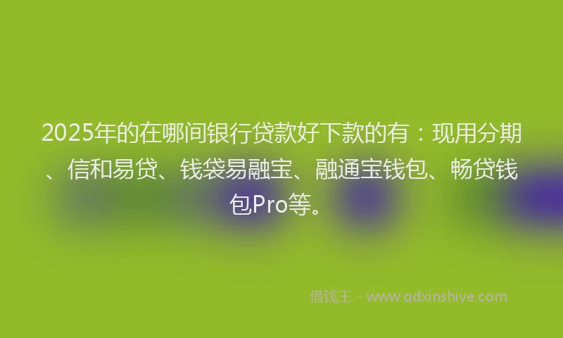 2025年的在哪间银行贷款好下款的有：现用分期、信和易贷、钱袋易融宝、融通宝钱包、畅贷钱包Pro等。