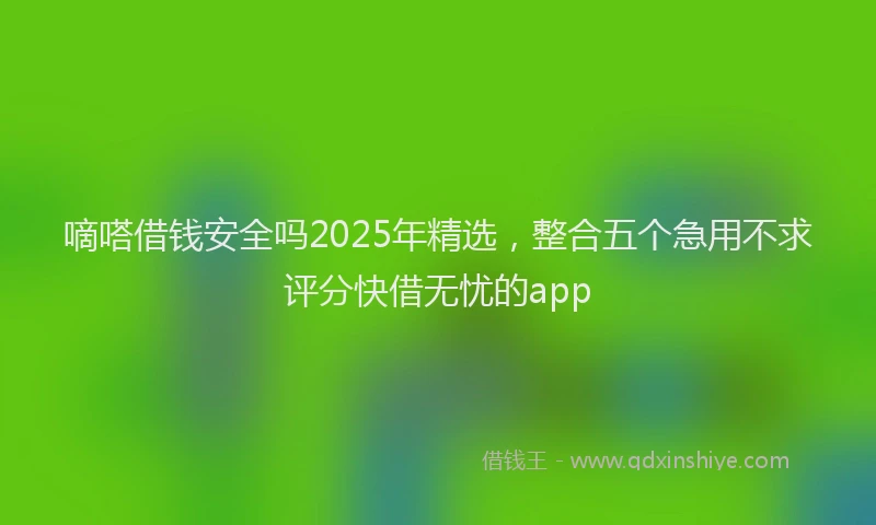 嘀嗒借钱安全吗2025年精选，整合五个急用不求评分快借无忧的app
