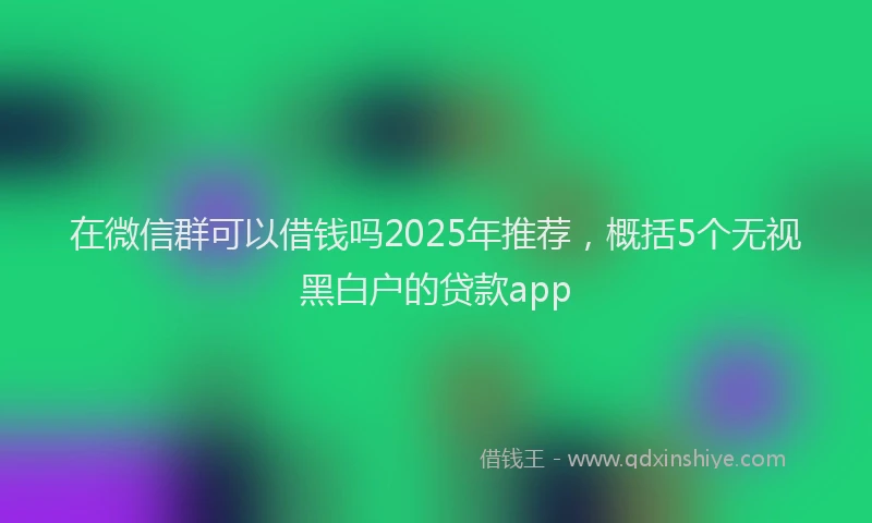 在微信群可以借钱吗2025年推荐，概括5个无视黑白户的贷款app