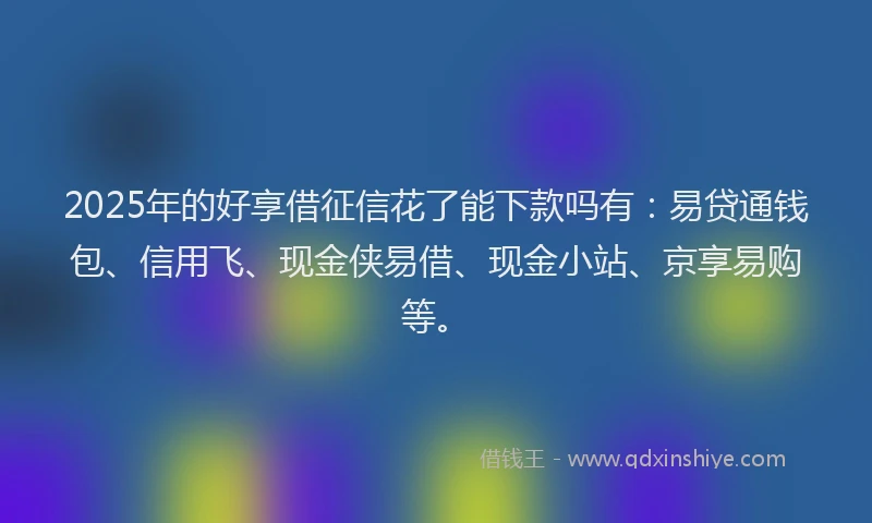 2025年的好享借征信花了能下款吗有：易贷通钱包、信用飞、现金侠易借、现金小站、京享易购等。