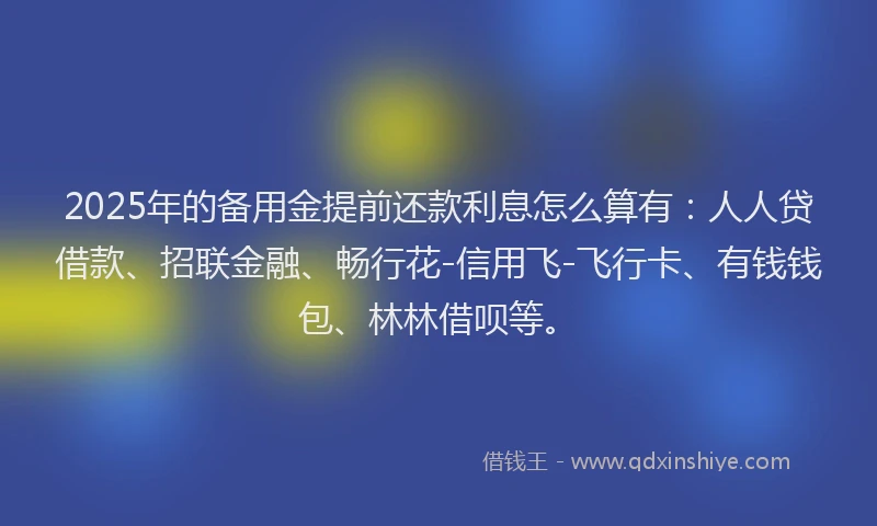 2025年的备用金提前还款利息怎么算有：人人贷借款、招联金融、畅行花-信用飞-飞行卡、有钱钱包、林林借呗等。