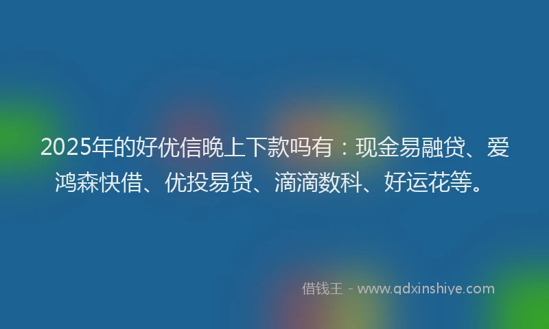 2025年的好优信晚上下款吗有：现金易融贷、爱鸿森快借、优投易贷、滴滴数科、好运花等。