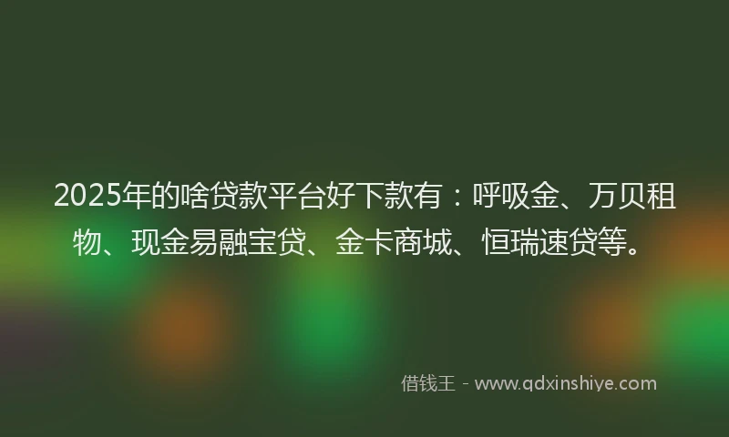 2025年的啥贷款平台好下款有：呼吸金、万贝租物、现金易融宝贷、金卡商城、恒瑞速贷等。