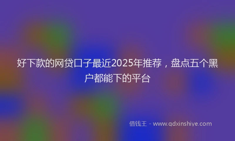 好下款的网贷口子最近2025年推荐，盘点五个黑户都能下的平台