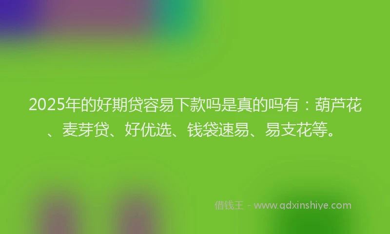 2025年的好期贷容易下款吗是真的吗有：葫芦花、麦芽贷、好优选、钱袋速易、易支花等。