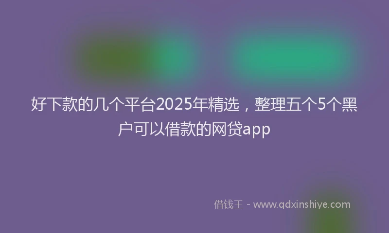 好下款的几个平台2025年精选，整理五个5个黑户可以借款的网贷app