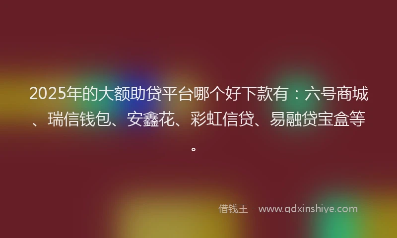 2025年的大额助贷平台哪个好下款有：六号商城、瑞信钱包、安鑫花、彩虹信贷、易融贷宝盒等。