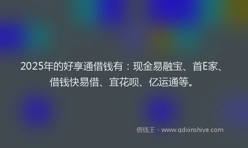 2025年的好享通借钱有：现金易融宝、首E家、借钱快易借、宜花呗、亿运通等。