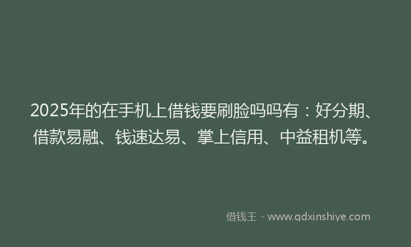 2025年的在手机上借钱要刷脸吗吗有：好分期、借款易融、钱速达易、掌上信用、中益租机等。