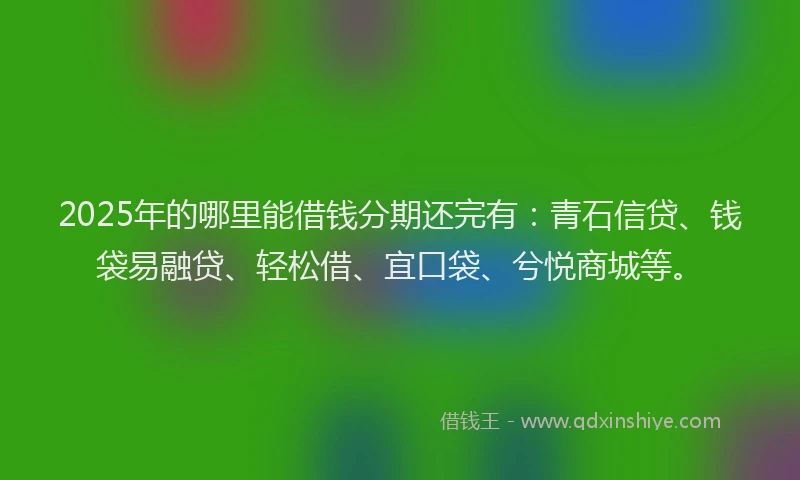 2025年的哪里能借钱分期还完有：青石信贷、钱袋易融贷、轻松借、宜口袋、兮悦商城等。