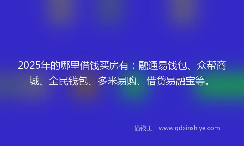 2025年的哪里借钱买房有：融通易钱包、众帮商城、全民钱包、多米易购、借贷易融宝等。