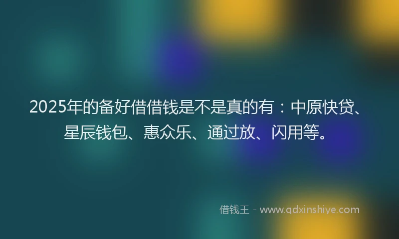 2025年的备好借借钱是不是真的有：中原快贷、星辰钱包、惠众乐、通过放、闪用等。