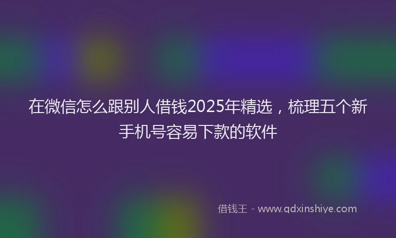 在微信怎么跟别人借钱2025年精选，梳理五个新手机号容易下款的软件