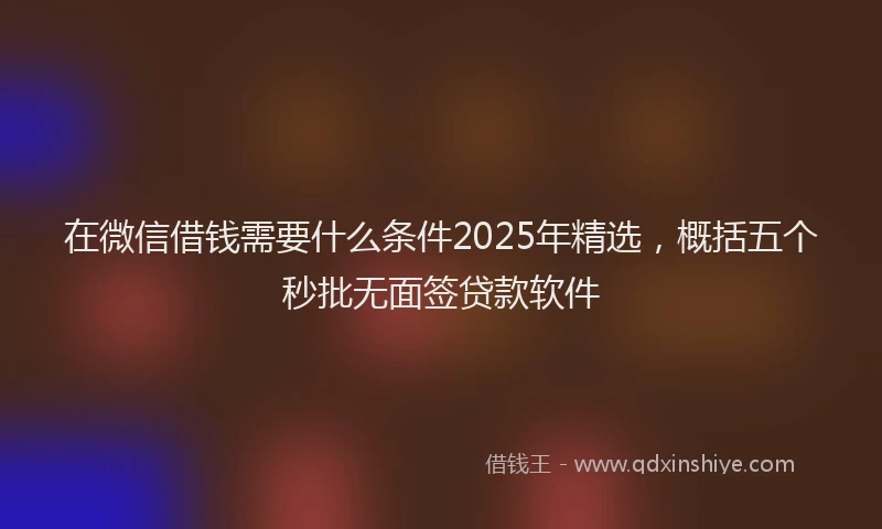 在微信借钱需要什么条件2025年精选，概括五个秒批无面签贷款软件
