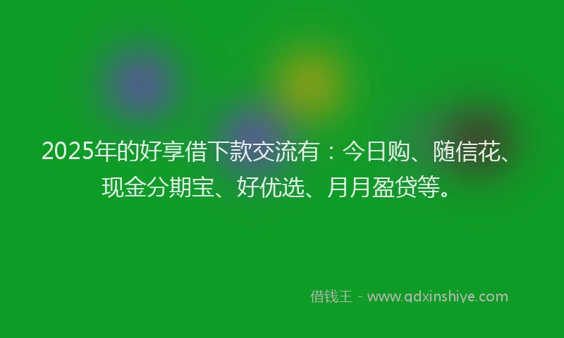2025年的好享借下款交流有：今日购、随信花、现金分期宝、好优选、月月盈贷等。