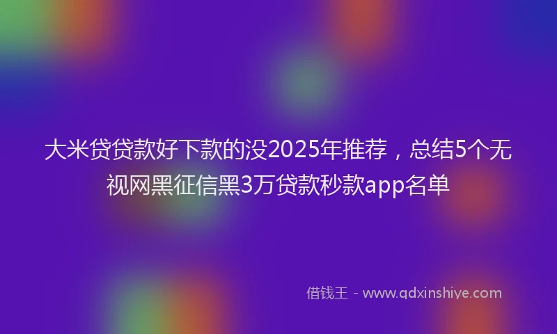 大米贷贷款好下款的没2025年推荐，总结5个无视网黑征信黑3万贷款秒款app名单